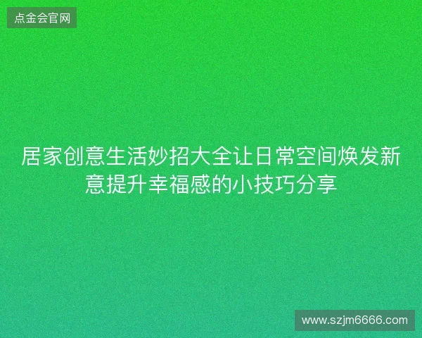 居家创意生活妙招大全让日常空间焕发新意提升幸福感的小技巧分享 居家创意生活妙招大全让日常空间焕发新意提升幸福感的小技巧分享