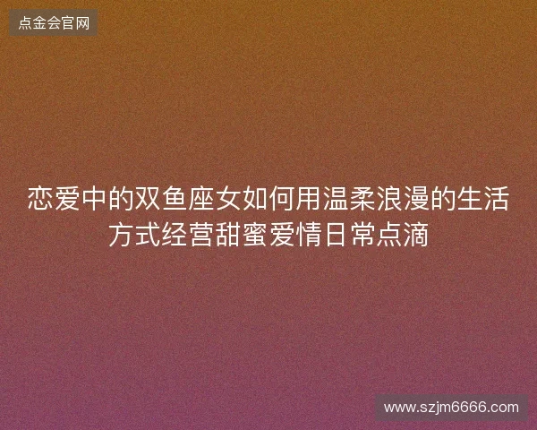 恋爱中的双鱼座女如何用温柔浪漫的生活方式经营甜蜜爱情日常点滴 恋爱中的双鱼座女如何用温柔浪漫的生活方式经营甜蜜爱情日常点滴
