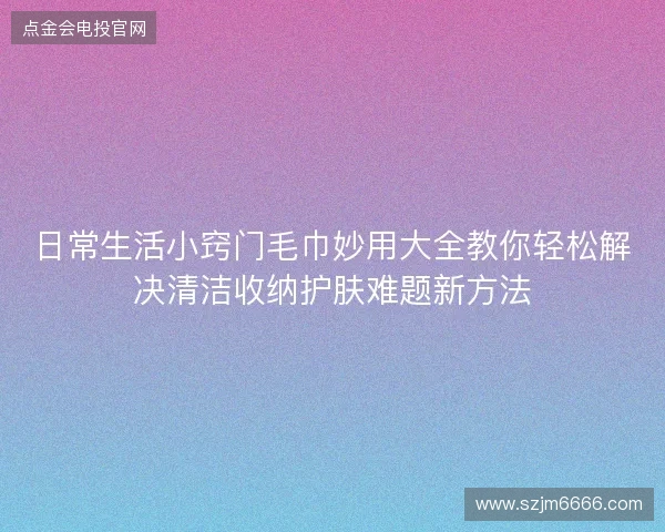 日常生活小窍门毛巾妙用大全教你轻松解决清洁收纳护肤难题新方法 日常生活小窍门毛巾妙用大全教你轻松解决清洁收纳护肤难题新方法