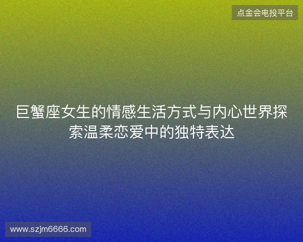 巨蟹座女生的情感生活方式与内心世界探索温柔恋爱中的独特表达 巨蟹座女生的情感生活方式与内心世界探索温柔恋爱中的独特表达